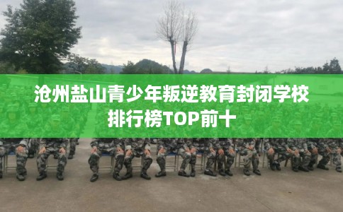 沧州盐山青少年叛逆教育封闭学校排行榜TOP前十 沧州盐山青少年叛逆教育封闭学校排行榜TOP前十
