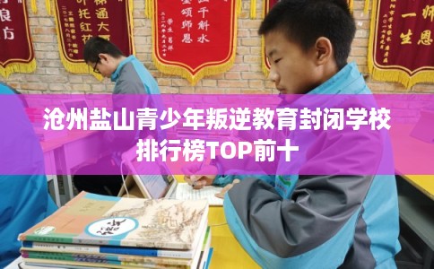 沧州盐山青少年叛逆教育封闭学校排行榜TOP前十