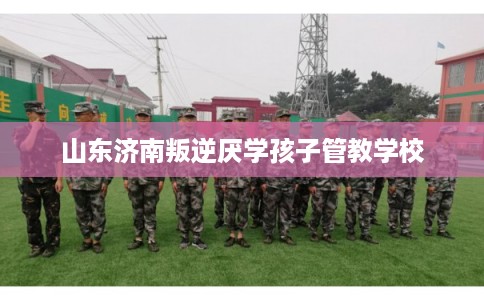 山东济南叛逆厌学孩子管教学校