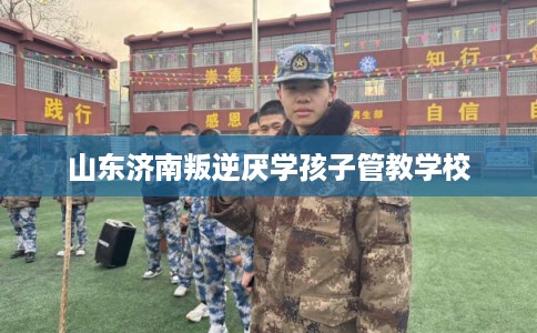 山东济南叛逆厌学孩子管教学校