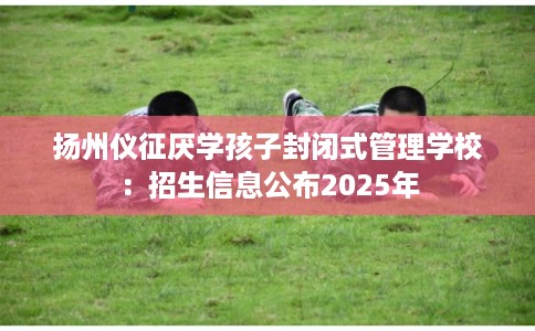 扬州仪征厌学孩子封闭式管理学校：招生信息公布2025年