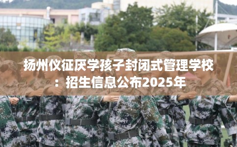 扬州仪征厌学孩子封闭式管理学校：招生信息公布2025年