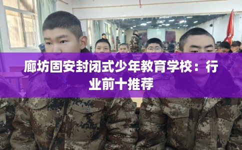 廊坊固安封闭式少年教育学校:行业前十推荐 廊坊固安封闭式少年教育学校:行业前十推荐