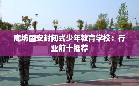 廊坊固安封闭式少年教育学校：行业前十推荐