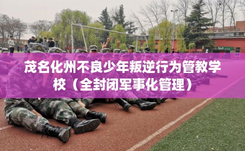 茂名化州不良少年叛逆行为管教学校(全封闭军事化管理) 茂名化州不良少年叛逆行为管教学校(全封闭军事化管理)