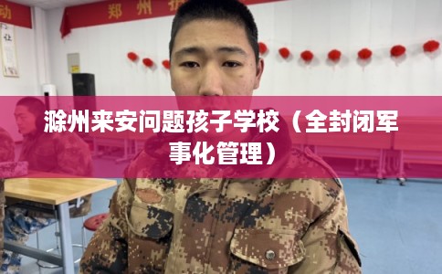 滁州来安问题孩子学校（全封闭军事化管理）