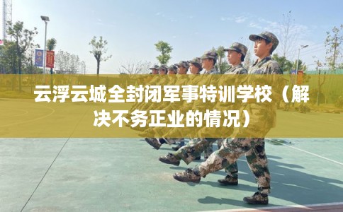 云浮云城全封闭军事特训学校(解决不务正业的情况) 云浮云城全封闭军事特训学校(解决不务正业的情况)