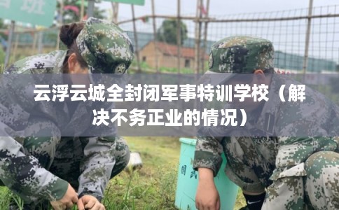 云浮云城全封闭军事特训学校（解决不务正业的情况）