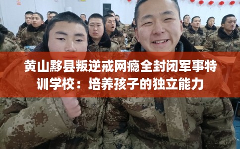 黄山黟县叛逆戒网瘾全封闭军事特训学校：培养孩子的独立能力