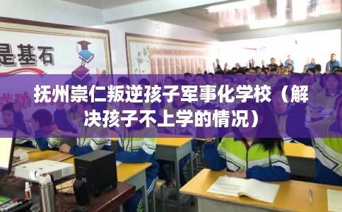 抚州崇仁叛逆孩子军事化学校(解决孩子不上学的情况) 抚州崇仁叛逆孩子军事化学校(解决孩子不上学的情况)