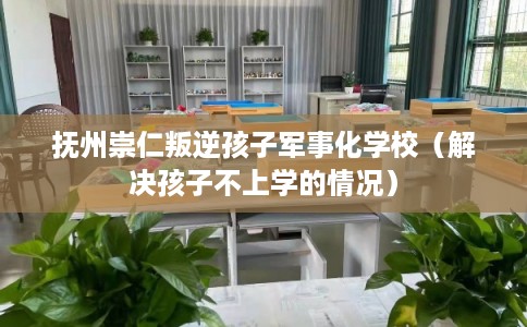 抚州崇仁叛逆孩子军事化学校(解决孩子不上学的情况) 抚州崇仁叛逆孩子军事化学校(解决孩子不上学的情况)
