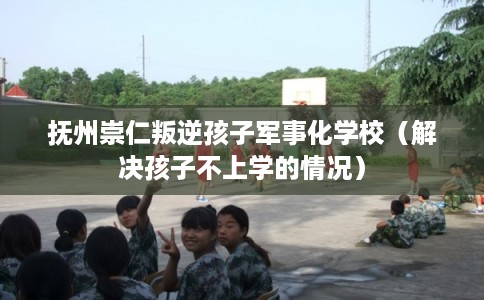 抚州崇仁叛逆孩子军事化学校（解决孩子不上学的情况）