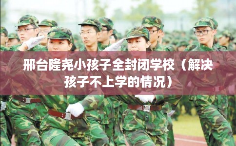 邢台隆尧小孩子全封闭学校（解决孩子不上学的情况）