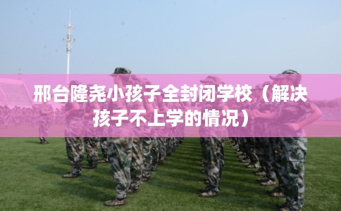 邢台隆尧小孩子全封闭学校（解决孩子不上学的情况）