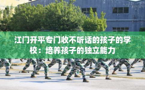 江门开平专门收不听话的孩子的学校:培养孩子的独立能力 江门开平专门收不听话的孩子的学校:培养孩子的独立能力