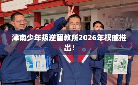 津南少年叛逆管教所2026年权威推出! 津南少年叛逆管教所2026年权威推出!