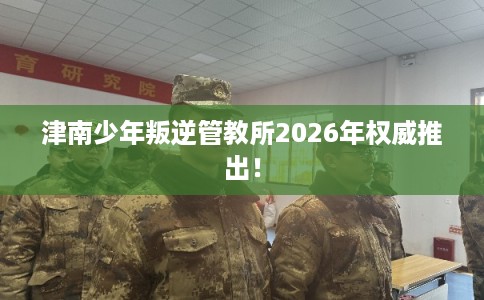 津南少年叛逆管教所2026年权威推出! 津南少年叛逆管教所2026年权威推出!