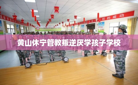 黄山休宁管教叛逆厌学孩子学校