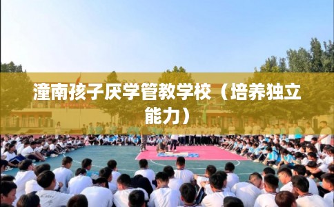 潼南孩子厌学管教学校（培养独立能力）