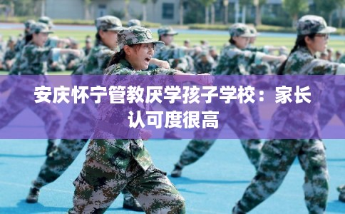 安庆怀宁管教厌学孩子学校：家长认可度很高