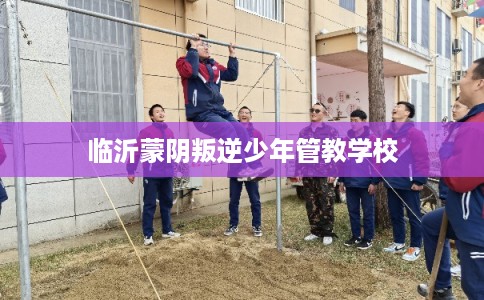 临沂蒙阴叛逆少年管教学校