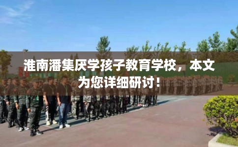 淮南潘集厌学孩子教育学校,本文为您详细研讨! 淮南潘集厌学孩子教育学校,本文为您详细研讨!