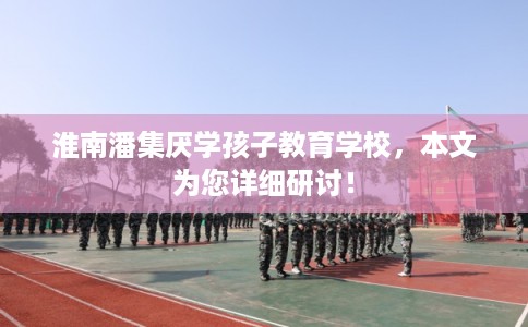 淮南潘集厌学孩子教育学校，本文为您详细研讨！