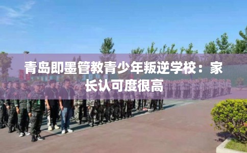 青岛即墨管教青少年叛逆学校:家长认可度很高 青岛即墨管教青少年叛逆学校:家长认可度很高