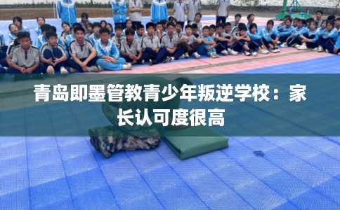青岛即墨管教青少年叛逆学校:家长认可度很高 青岛即墨管教青少年叛逆学校:家长认可度很高