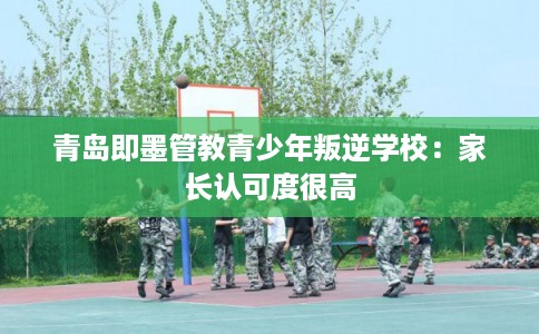 青岛即墨管教青少年叛逆学校:家长认可度很高 青岛即墨管教青少年叛逆学校:家长认可度很高