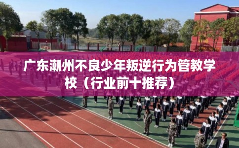 广东潮州不良少年叛逆行为管教学校（行业前十推荐）
