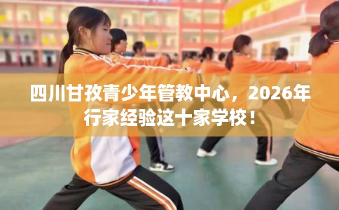 四川甘孜青少年管教中心，2026年行家经验这十家学校！
