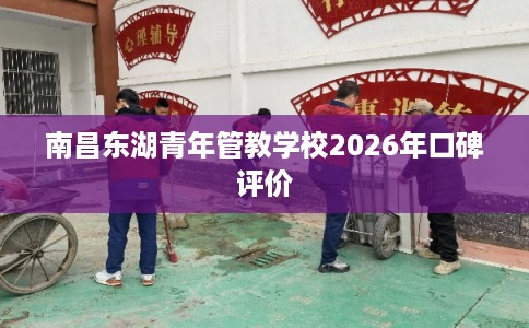 南昌东湖青年管教学校2026年口碑评价