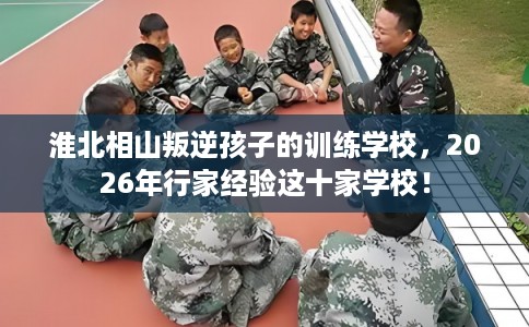 淮北相山叛逆孩子的训练学校，2026年行家经验这十家学校！