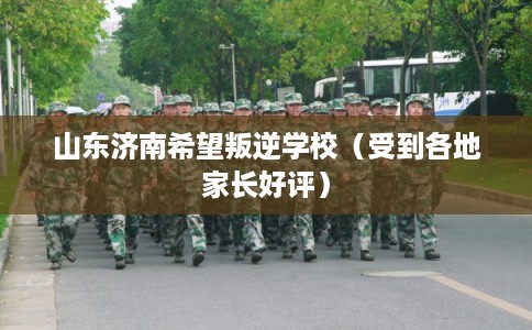 山东济南希望叛逆学校（受到各地家长好评）