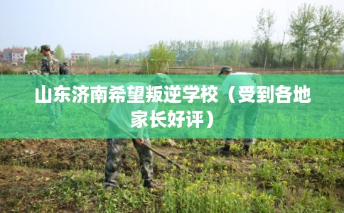 山东济南希望叛逆学校（受到各地家长好评）