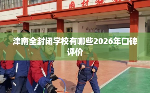 津南全封闭学校有哪些2026年口碑评价