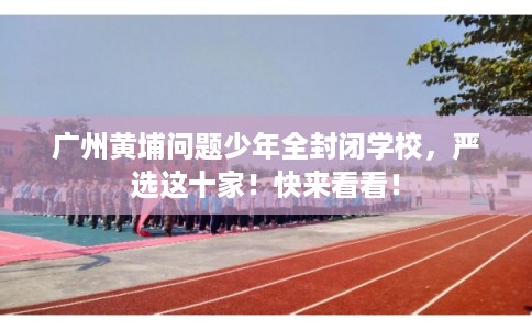 广州黄埔问题少年全封闭学校，严选这十家！快来看看！