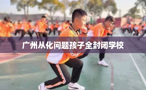 广州从化问题孩子全封闭学校
