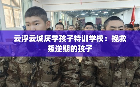 云浮云城厌学孩子特训学校：挽救叛逆期的孩子