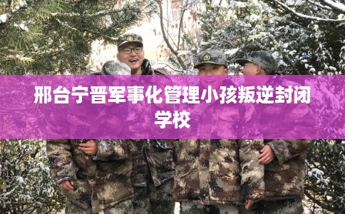 邢台宁晋军事化管理小孩叛逆封闭学校