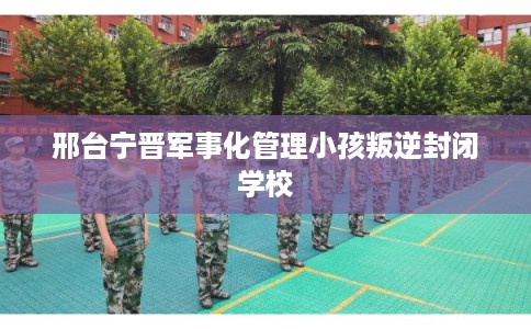 邢台宁晋军事化管理小孩叛逆封闭学校