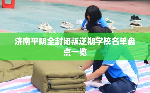 济南平阴全封闭叛逆期学校名单盘点一览