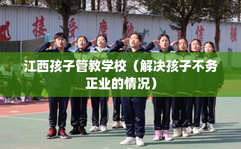江西孩子管教学校（解决孩子不务正业的情况）