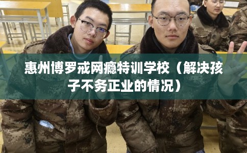 惠州博罗戒网瘾特训学校（解决孩子不务正业的情况）