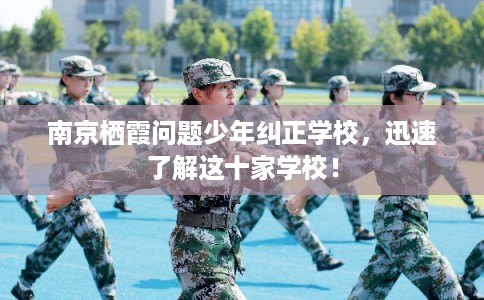 南京栖霞问题少年纠正学校，迅速了解这十家学校！