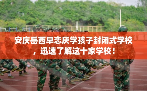 安庆岳西早恋厌学孩子封闭式学校，迅速了解这十家学校！