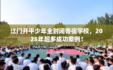 江门开平少年全封闭寄宿学校，2025年超多成功案例！
