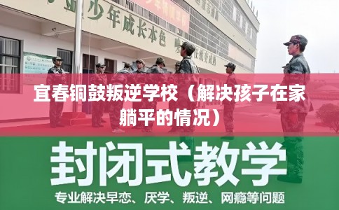 宜春铜鼓叛逆学校(解决孩子在家躺平的情况) 宜春铜鼓叛逆学校(解决孩子在家躺平的情况)