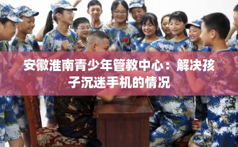 安徽淮南青少年管教中心：解决孩子沉迷手机的情况